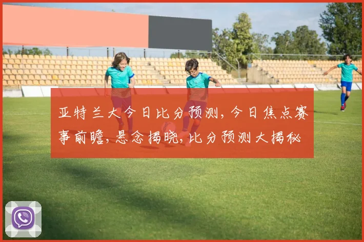 亚特兰大今日比分预测,今日焦点赛事前瞻,悬念揭晓,比分预测大揭秘,一触即发