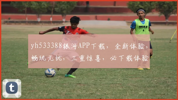 yh533388银河APP下载，全新体验，畅玩无忧，三重惊喜，必下载体验