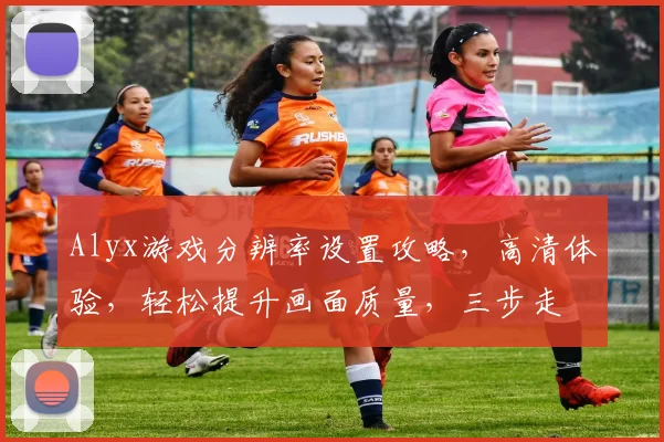 Alyx游戏分辨率设置攻略，高清体验，轻松提升画面质量，三步走