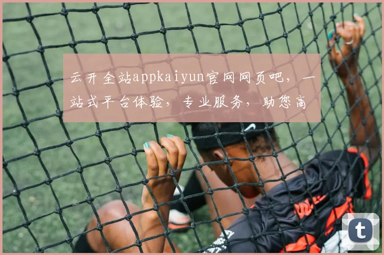 云开全站appkaiyun官网网页吧，一站式平台体验，专业服务，助您高效搭建