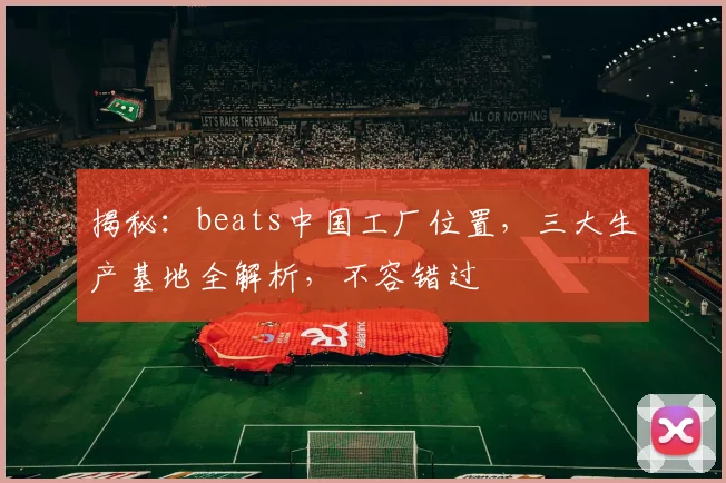 揭秘：beats中国工厂位置，三大生产基地全解析，不容错过